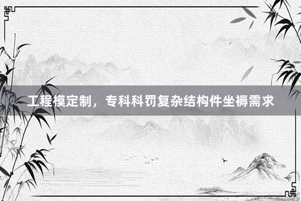 工程模定制，专科科罚复杂结构件坐褥需求